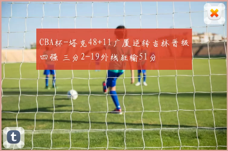 CBA杯-塔克48+11广厦逆转吉林晋级四强 三分2-19外线狂输51分