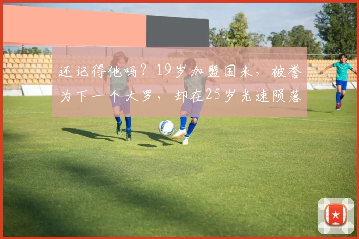 还记得他吗？19岁加盟国米，被誉为下一个大罗，却在25岁光速陨落