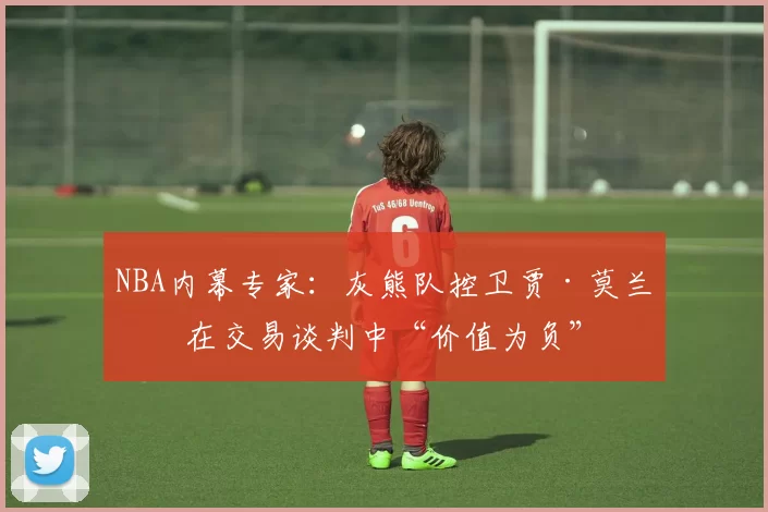 NBA内幕专家：灰熊队控卫贾·莫兰特在交易谈判中“价值为负”